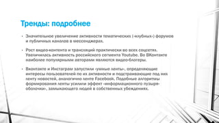 Тренды: подробнее
• Значительное увеличение активности тематических («клубных») форумов
и публичных каналов в мессенджерах.
• Рост видео-контента и трансляций практически во всех соцсетях.
Увеличилась активность российского сегмента Youtube. Во ВКонтакте
наиболее популярными авторами являются видео-блогеры.
• Вконтакте и Инстаграм запустили «умные ленты», определяющие
интересы пользователей по их активности и подстраивающие под них
ленту новостей, аналогично ленте Facebook. Подобные алгоритмы
формирования ленты усилили эффект «информационного пузыря-
оболочки», замыкающего людей в собственных убеждениях.
 