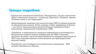 Тренды: подробнее
• Бурный рост активности спам-ботов. Показательно, что рост отмечается
сразу в нескольких соцсетях — LiveJournal, ВКонтакте, Facebook, причем
тематика спама в них коррелирует.
• Превалирование соцмедиа над классическими СМИ по уровню влияния
на общественное мнение. Brexit, выборы в США, референдум в Италии
— это кейсы, показывающие решения больших сообществ людей
впротивоход «официальной информации» СМИ.
• «FakeNews» и необходимость проверки информации на достоверность.
Желательная скорость выдачи информации для СМИ и соцсетей
настолько высокая, что не остается времени на проверку публикаций. В
2017 году индустрия обязана найти решение для противодействия
данному тренду.
• Российская часть Facebook стала практически московской – 50%
авторов приходится на Москву.
 