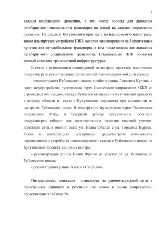 7
каждом направлении движения, в том числе полосы для движения
негабаритного специального транспорта по одной на каждое направление
движения. На съезде с Кутузовского проспекта на планируемую магистраль,
также планируется устройство ПВП, которое запланировано на 5 пропускных
пунктов для автомобильного транспорта, в том числе полоса для движения
негабаритного специального транспорта. Планируемые ПВП образуют
единый комплекс транспортной инфраструктуры.
В связи с размещением планируемой магистрали проектом планировки
предусмотрена реконструкция прилегающей улично-дорожной сети города:
- реконструкция Рублевского шоссе, в районе улицы Герасима Курина, в
части переустройства путепровода через Смоленское направление МЖД со
строительством съездов, съезд с Рублевского шоссе на Кутузовский проспект
в сторону области и съезд с Кутузовского проспекта при следовании из
центра на Рублевское шоссе. В конструкции путепровода через Смоленское
направление МЖД и Северный дублер Кутузовского проспекта
предусмотрен габарит для перспективного развития местной улично-
дорожной сети, а именно связь ул. Ивана Франко с ул. Герасима Курина.
Также в конструкциях путепровода предусмотрена возможность
перспективного устройства левоповоротного съезда с Рублевского шоссе на
Кутузовский проспект в сторону центра;
- реконструкция улицы Ивана Франко на участке от ул. Полоцкая до
Рублевского шоссе;
- реконструкция улицы Алексея Свиридова.
Интенсивность движения транспорта на улично-дорожной сети в
приведенных единицах в утренний час «пик» в одном направлении,
представлены в таблице №1
 