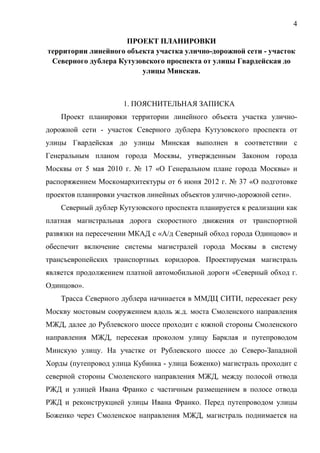 4
ПРОЕКТ ПЛАНИРОВКИ
территории линейного объекта участка улично-дорожной сети - участок
Северного дублера Кутузовского проспекта от улицы Гвардейская до
улицы Минская.
1. ПОЯСНИТЕЛЬНАЯ ЗАПИСКА
Проект планировки территории линейного объекта участка улично-
дорожной сети - участок Северного дублера Кутузовского проспекта от
улицы Гвардейская до улицы Минская выполнен в соответствии с
Генеральным планом города Москвы, утвержденным Законом города
Москвы от 5 мая 2010 г. № 17 «О Генеральном плане города Москвы» и
распоряжением Москомархитектуры от 6 июня 2012 г. № 37 «О подготовке
проектов планировки участков линейных объектов улично-дорожной сети».
Северный дублер Кутузовского проспекта планируется к реализации как
платная магистральная дорога скоростного движения от транспортной
развязки на пересечении МКАД с «А/д Северный обход города Одинцово» и
обеспечит включение системы магистралей города Москвы в систему
трансъевропейских транспортных коридоров. Проектируемая магистраль
является продолжением платной автомобильной дороги «Северный обход г.
Одинцово».
Трасса Северного дублера начинается в ММДЦ СИТИ, пересекает реку
Москву мостовым сооружением вдоль ж.д. моста Смоленского направления
МЖД, далее до Рублевского шоссе проходит с южной стороны Смоленского
направления МЖД, пересекая проколом улицу Барклая и путепроводом
Минскую улицу. На участке от Рублевского шоссе до Северо-Западной
Хорды (путепровод улица Кубинка - улица Боженко) магистраль проходит с
северной стороны Смоленского направления МЖД, между полосой отвода
РЖД и улицей Ивана Франко с частичным размещением в полосе отвода
РЖД и реконструкцией улицы Ивана Франко. Перед путепроводом улицы
Боженко через Смоленское направления МЖД, магистраль поднимается на
 