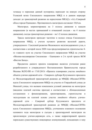 5
эстакаду и пересекая данный путепровод переходит на южную сторону
Усовской ветки Смоленского направления МЖД и в данном коридоре
доходит до транспортной развязки на пересечении МКАД с «А/д Северный
обход города Одинцово». Протяженность магистрали составляет 10,0 км.
Магистраль запроектирована на 3 полосы движения в каждом
направлении (в местах примыканий и отмыканий съездов - на 4 полосы
движения), съезды транспортных развязок – на 1-2 полосы движения.
Трасса магистрали проходит частично в полосе отвода Смоленского
направления МЖД, с учетом путевого развития железной дороги,
утвержденного Генсхемой развития Московского железнодорожного узла, в
соответствии с которой после 2020 года предусматривается строительство 4-
го главного пути на участке Смоленского направления МЖД на участке
«Москва-пассажирская Смоленская – Одинцово» и 2-х путей трассы ВСМ
«Восток-Запад».
Предметом данного проекта планировки является уточнение ранее
разработанного и утвержденного Постановлением Правительства города
Москвы №292-ПП от 17.05.2013г «Проекта планировки участка линейного
объекта улично-дорожной сети – Северного дублера Кутузовского проспекта
от Молодогвардейской транспортной развязки до ММДЦ «Москва-СИТИ»
вдоль Смоленского направления МЖД» на участке от Гвардейской улицы до
Минской улицы, что вызвано изменением условий движения на магистрали
(введение платной системы проезда) в соответствии с «Концессионным
соглашением о финансировании, проектировании, строительстве и
эксплуатации на платной основе участка линейного объекта улично-
дорожной сети – Северный дублер Кутузовского проспекта от
Молодогвардейской транспортной развязки до ММДЦ «Москва-СИТИ»
вдоль Смоленского направления МЖД», уточнением планового положения
основного хода магистрали и съездов с проектируемой магистрали на
прилегающую улично-дорожную сеть, а также корректировкой проекта
перекладки существующих инженерных коммуникаций, попадающих в зону
 