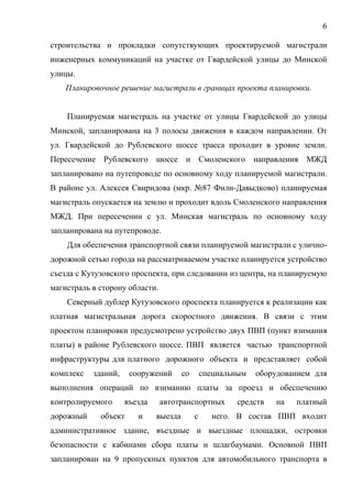 6
строительства и прокладки сопутствующих проектируемой магистрали
инженерных коммуникаций на участке от Гвардейской улицы до Минской
улицы.
Планировочное решение магистрали в границах проекта планировки.
Планируемая магистраль на участке от улицы Гвардейской до улицы
Минской, запланирована на 3 полосы движения в каждом направлении. От
ул. Гвардейской до Рублевского шоссе трасса проходит в уровне земли.
Пересечение Рублевского шоссе и Смоленского направления МЖД
запланировано на путепроводе по основному ходу планируемой магистрали.
В районе ул. Алексея Свиридова (мкр. №87 Фили-Давыдково) планируемая
магистраль опускается на землю и проходит вдоль Смоленского направления
МЖД. При пересечении с ул. Минская магистраль по основному ходу
запланирована на путепроводе.
Для обеспечения транспортной связи планируемой магистрали с улично-
дорожной сетью города на рассматриваемом участке планируется устройство
съезда с Кутузовского проспекта, при следовании из центра, на планируемую
магистраль в сторону области.
Северный дублер Кутузовского проспекта планируется к реализации как
платная магистральная дорога скоростного движения. В связи с этим
проектом планировки предусмотрено устройство двух ПВП (пункт взимания
платы) в районе Рублевского шоссе. ПВП является частью транспортной
инфраструктуры для платного дорожного объекта и представляет собой
комплекс зданий, сооружений со специальным оборудованием для
выполнения операций по взиманию платы за проезд и обеспечению
контролируемого въезда автотранспортных средств на платный
дорожный объект и выезда с него. В состав ПВП входит
административное здание, въездные и выездные площадки, островки
безопасности с кабинами сбора платы и шлагбаумами. Основной ПВП
запланирован на 9 пропускных пунктов для автомобильного транспорта в
 