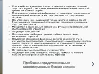 » Слишком большое внимание уделяется уникальности проекта, описание
запросов с научной точки зрения, понимание коммерческой составляющей
проекта как побочной стороны
» Слишком много технической информации, использование терминологии не
всегда понятной читающим, и, как следствие нечеткое представление
ситуации
» При упоминании имен выдающихся ученых, ничего не сказано о тех кто
будет заниматься организацией производства, реализации и управления,
структуры предприятия
» Менеджмент с рациональным разделением функций не представлен, нет
сбалансированного управления
» Отсутствует план действий
» Нет схемы развития бизнеса, прогноза прибыли, анализа рынка,
маркетинговых стратегий
» Отсутствуют обоснования финансовых расчетов занижаются или не
учитываются расходы проекта, слишком оптимистично определяются планы
продаж, отсутствуют инвестиции на покрытие операционного дефицита
денежных средств в начальный период деятельности, не учитываются
альтернативные затраты
» Не указана система финансового учета и контроля
» Отсутствует внимание к интересам инвестора, несмотря на желание
получить финансирование или привлечь партнеров
 