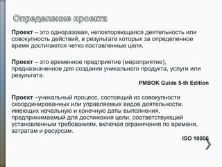 Проект – это одноразовая, неповторяющаяся деятельность или
совокупность действий, в результате которых за определенное
время достигаются четко поставленные цели.
Проект – это временное предприятие (мероприятие),
предназначенное для создания уникального продукта, услуги или
результата.
PMBOK Guide 5-th Edition
Проект –уникальный процесс, состоящий из совокупности
скоординированных или управляемых видов деятельности,
имеющих начальную и конечную даты выполнения,
предпринимаемый для достижения цели, соответствующий
установленным требованиям, включая ограничения по времени,
затратам и ресурсам.
ISO 10006 1
2
 