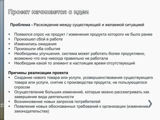 Проблема - Расхождение между существующей и желаемой ситуацией
 Появился спрос на продукт / изменения продукта которого не было ранее
 Произошел сбой в работе
 Изменились ожидания
 Произошли оба события
 Необходимы улучшения, система может работать более продуктивно,
возможно что она никогда правильно не работала
 Необходим какой то элемент в настоящее время отсутствующий
Причины реализации проекта
 Создание нового товара или услуги, усовершенствования существующего
товара или услуги, снятие с производства продукта, не пользующегося
спросом
 Осуществление больших изменений, которые можно рассматривать как
завершение вида деятельности
 Возникновение новых запросов потребителей
 Появление новых обоснованных требований к организации (изменение
законодательства)
15
 