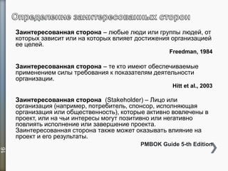 Заинтересованная сторона – любые люди или группы людей, от
которых зависит или на которых влияет достижения организацией
ее целей.
Freedman, 1984
Заинтересованная сторона – те кто имеют обеспечиваемые
применением силы требования к показателям деятельности
организации.
Hitt et al., 2003
Заинтересованная сторона (Stakeholder) – Лицо или
организация (например, потребитель, спонсор, исполняющая
организация или общественность), которые активно вовлечены в
проект, или на чьи интересы могут позитивно или негативно
повлиять исполнение или завершение проекта.
Заинтересованная сторона также может оказывать влияние на
проект и его результаты.
PMBOK Guide 5-th Edition
16
 
