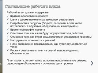 Рабочий план должен содержать
 Краткое обоснование проекта
 Цели в форме намеченных выходных результатов
 Потребности в ресурсах (бюджет, персонал, в том числе
потребность в обучении, оборудовании и материалы)
 Временной график проекта
 Описание того, как и кем будут осуществляться действия
 Описание того, как будет осуществляться управление проектом
 Инструменты отчетности и ревизий
 План оценивания, показывающий как будет осуществляться
успех
 Риски и резервные планы на случай непредвиденных
обстоятельств
План проекта должен также включать исполнительное резюме,
содержащее обоснование и основные цели проекта
20
 