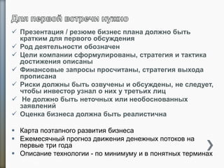  Презентация / резюме бизнес плана должно быть
кратким для первого обсуждения
 Род деятельности обозначен
 Цели компании сформулированы, стратегия и тактика
достижения описаны
 Финансовые запросы просчитаны, стратегия выхода
прописана
 Риски должны быть озвучены и обсуждены, не следует,
чтобы инвестор узнал о них у третьих лиц
 Не должно быть неточных или необоснованных
заявлений
 Оценка бизнеса должна быть реалистична
 Карта поэтапного развития бизнеса
 Ежемесячный прогноз движения денежных потоков на
первые три года
 Описание технологии - по минимуму и в понятных терминах
25
 