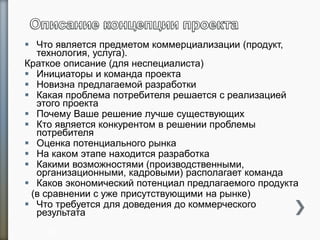  Что является предметом коммерциализации (продукт,
технология, услуга).
Краткое описание (для неспециалиста)
 Инициаторы и команда проекта
 Новизна предлагаемой разработки
 Какая проблема потребителя решается с реализацией
этого проекта
 Почему Ваше решение лучше существующих
 Кто является конкурентом в решении проблемы
потребителя
 Оценка потенциального рынка
 На каком этапе находится разработка
 Какими возможностями (производственными,
организационными, кадровыми) располагает команда
 Каков экономический потенциал предлагаемого продукта
(в сравнении с уже присутствующими на рынке)
 Что требуется для доведения до коммерческого
результата
26
 
