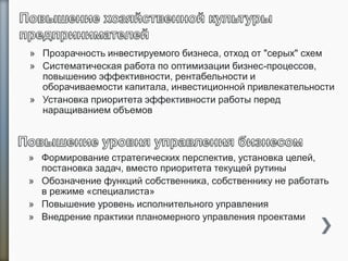 » Прозрачность инвестируемого бизнеса, отход от "серых" схем
» Систематическая работа по оптимизации бизнес-процессов,
повышению эффективности, рентабельности и
оборачиваемости капитала, инвестиционной привлекательности
» Установка приоритета эффективности работы перед
наращиванием объемов
» Формирование стратегических перспектив, установка целей,
постановка задач, вместо приоритета текущей рутины
» Обозначение функций собственника, собственнику не работать
в режиме «специалиста»
» Повышение уровень исполнительного управления
» Внедрение практики планомерного управления проектами
 