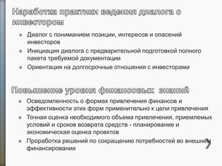 » Диалог с пониманием позиции, интересов и опасений
инвесторов
» Инициация диалога с предварительной подготовкой полного
пакета требуемой документации
» Ориентация на долгосрочные отношения с инвесторами
» Осведомленность о формах привлечения финансов и
эффективности этих форм применительно к цели привлечения
» Точная оценка необходимого объема привлечения, приемлемых
условий и сроков возврата средств - планирование и
экономическая оценка проектов
» Проработка решений по сокращению потребностей во внешнем
финансировании
 
