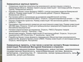 Завершенные крупные проекты
» Управление проектом строительства всесезонного центра отдыха и спорта в
Кемеровской области. Размер первого раунда инвестиций 1 миллиард рублей. Отрасль:
Туризм. Кемеровская область
» Разработка бизнес плана формата UNIDO с учетом программ развития Кемеровской
области. Размер инвестиций 131,5 миллионов рублей. Отрасль: Медицина.
Кемеровская область
» Постановки работы организации на основании разработанной системы
сбалансированных показателей (BSC) Отрасль: Специализированный ритейл. г. Уфа
» Полное управление проектом. Размер инвестиций 185 миллионов рублей. Отрасль:
HoReCa, г. Уфа
» Программа стратегического развития для иностранного инвестора. Размер инвестиций
420 000 евро. Отрасль: Услуги для промышленных предприятий (Сервисный центр).
Республика Башкортостан
» Полевое маркетинговое исследование. Отрасль: FMCG (Продажа товаров
повседневного спроса). Пригород г. Уфы
» Финансовая модель. Размер инвестиций 23 миллиона рублей. Отрасль: Услуги для
предприятий и ИП (Логистика, IT технологии, торги). РФ
» Разработка бизнес плана формата утвержденного Министерством экономического
развития РБ, формата бизнес плана UNIDO. Размер инвестиций 2,5 миллиарда рублей.
Отрасль: Металлургия. Республика
Завершенные проекты, в том числе в качестве эксперта Фонда посевных
инвестиций Российской Венчурной Компании в отраслях:
Авиационное машиностроение, биомедицина, живые системы, нанотехнологии,
государственная безопасность, энергосберегающие системы, финансы,
металлургия, строительство, IT - технологии, легкая промышленность, сельское
хозяйство, услуги для бизнеса
3
 
