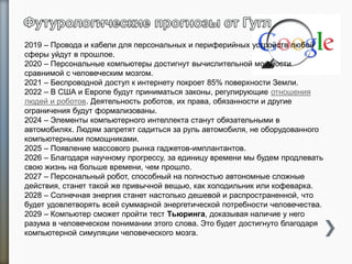 2019 – Провода и кабели для персональных и периферийных устройств любой
сферы уйдут в прошлое.
2020 – Персональные компьютеры достигнут вычислительной мощности
сравнимой с человеческим мозгом.
2021 – Беспроводной доступ к интернету покроет 85% поверхности Земли.
2022 – В США и Европе будут приниматься законы, регулирующие отношения
людей и роботов. Деятельность роботов, их права, обязанности и другие
ограничения будут формализованы.
2024 – Элементы компьютерного интеллекта станут обязательными в
автомобилях. Людям запретят садиться за руль автомобиля, не оборудованного
компьютерными помощниками.
2025 – Появление массового рынка гаджетов-имплантантов.
2026 – Благодаря научному прогрессу, за единицу времени мы будем продлевать
свою жизнь на больше времени, чем прошло.
2027 – Персональный робот, способный на полностью автономные сложные
действия, станет такой же привычной вещью, как холодильник или кофеварка.
2028 – Солнечная энергия станет настолько дешевой и распространенной, что
будет удовлетворять всей суммарной энергетической потребности человечества.
2029 – Компьютер сможет пройти тест Тьюринга, доказывая наличие у него
разума в человеческом понимании этого слова. Это будет достигнуто благодаря
компьютерной симуляции человеческого мозга.
 