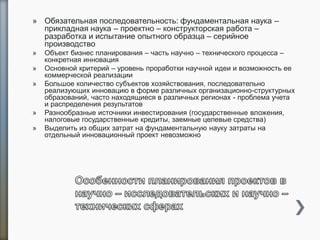 » Обязательная последовательность: фундаментальная наука –
прикладная наука – проектно – конструкторская работа –
разработка и испытание опытного образца – серийное
производство
» Объект бизнес планирования – часть научно – технического процесса –
конкретная инновация
» Основной критерий – уровень проработки научной идеи и возможность ее
коммерческой реализации
» Большое количество субъектов хозяйствования, последовательно
реализующих инновацию в форме различных организационно-структурных
образований, часто находящиеся в различных регионах - проблема учета
и распределения результатов
» Разнообразные источники инвестирования (государственные вложения,
налоговые государственные кредиты, заемные целевые средства)
» Выделить из общих затрат на фундаментальную науку затраты на
отдельный инновационный проект невозможно
 