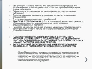 » Две функции – замена техники или технологических процессов или
удовлетворение новых потребностей общества – различные критерии
оценки результатов
» Обязательное исследования на патентную чистоту, исследование
публикаций
» Большое внимание к команде управления проектом, привлечение
специалистов
» Отсутствие заранее известных потребителей
» ВЫСОКАЯ СТЕПЕНЬ РИСКА (сбор и тщательный анализ информации по
обоснованию проекта, мнения экспертов, использование
специализированных программ
» Несмотря на попытки активного влияния, механизмы государственного
регулирования отрасли только начинают развиваться, политическая
обстановка сложная
 НАЧИНАЮТ ПОЯВЛЯТЬСЯ ПРЕДПРИЯТИЯ, ДЕЯТЕЛЬНОСТЬ
КОТОРЫХ СТАЛКИВАЕТСЯ С НЕОБХОДИМОСТЬЮ ВЕДЕНИЯ НИР
ДЛЯ ОБЕСПЕЧЕНИЯ ПРОИЗВОДСТВЕННОЙ ДЕЯТЕЛЬНОСТИ, ПОИСК
НОУ-ХАУ, ПАТЕНТОВ, УДАЧНЫХ РЕШЕНИЙ
 БОЛЕЕ ВЫСОКИЙ ЭКОНОМИЧЕСКИЙ, ИНТЕЛЛЕКТУАЛЬНЫЙ И
СОЦИАЛЬНЫЙ ПОТЕНЦИАЛ У ИННОВАЦИОННЫХ ПРОЕКТОВ
 