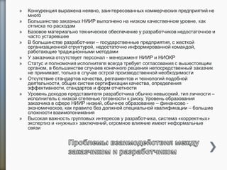 » Конкуренция выражена неявно, заинтересованных коммерческих предприятий не
много
» Большинство заказных НИИР выполнено на низком качественном уровне, как
отписка по расходам
» Базовое материально техническое обеспечение у разработчиков недостаточное и
часто устаревшее
» В большинстве разработчики – государственные предприятия, с жесткой
организационной структурой, недостаточно информированной командой,
работающие традиционными методами
» У заказчика отсутствует персонал - менеджмент НИИР и НИОКР
» Статус и полномочия исполнителя всегда требует согласования с вышестоящим
органом, в большинстве случаев конечного решения непосредственный заказчик
не принимает, только в случае острой производственной необходимости
» Отсутствие стандартов качества, регламентов и технологий подобной
деятельности, общих систем сертификации качества, определения
эффективности, стандартов и форм отчетности
» Уровень доходов представителя разработчика обычно невысокий, тип личности –
исполнитель с низкой степенью готовности к риску. Уровень образования
заказчика в сфере НИИР низкий, обычное образование – финансово -
экономическое, как правило без должной специальной квалификации – большие
сложности взаимопонимания
» Высокая важность групповых интересов у разработчика, система «корректных»
экспертиз и «нужных» заключений, огромное влияние имеют неформальные
связи
 