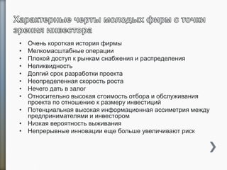 • Очень короткая история фирмы
• Мелкомасштабные операции
• Плохой доступ к рынкам снабжения и распределения
• Неликвидность
• Долгий срок разработки проекта
• Неопределенная скорость роста
• Нечего дать в залог
• Относительно высокая стоимость отбора и обслуживания
проекта по отношению к размеру инвестиций
• Потенциальная высокая информационная ассиметрия между
предпринимателями и инвестором
• Низкая вероятность выживания
• Непрерывные инновации еще больше увеличивают риск
7
 