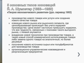 » производство нового товара или услуги или создание
нового качества товара
» освоение нового рынка или рыночного сегмента, где
ценообразование происходит без учета издержек
производства. Цена может настолько превышать издержки,
что все трудности, связанные с поисками такого выгодного
рынка, с лихвой окупаются
» внедрение новой технологии при производстве товара, а
также новый способ коммерческого использования товара
либо замена одного товара на аналогичный, но более
дешевый
» получение нового источника сырья или полуфабрикатов
для производства товара
» организационно-управленческие нововведения и
реорганизация предприятия
 