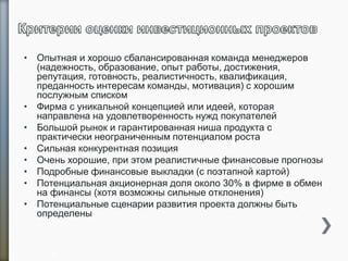 • Опытная и хорошо сбалансированная команда менеджеров
(надежность, образование, опыт работы, достижения,
репутация, готовность, реалистичность, квалификация,
преданность интересам команды, мотивация) с хорошим
послужным списком
• Фирма с уникальной концепцией или идеей, которая
направлена на удовлетворенность нужд покупателей
• Большой рынок и гарантированная ниша продукта с
практически неограниченным потенциалом роста
• Сильная конкурентная позиция
• Очень хорошие, при этом реалистичные финансовые прогнозы
• Подробные финансовые выкладки (с поэтапной картой)
• Потенциальная акционерная доля около 30% в фирме в обмен
на финансы (хотя возможны сильные отклонения)
• Потенциальные сценарии развития проекта должны быть
определены
9
 