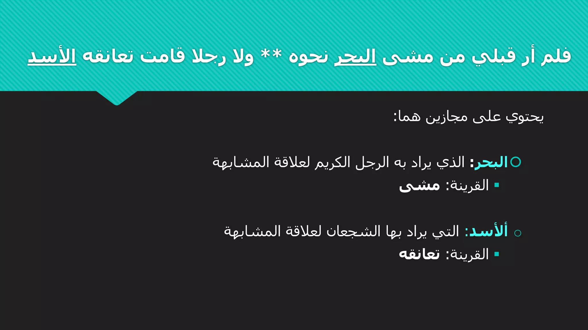 ‫مشى‬ ‫من‬ ‫قبلي‬ ‫أر‬ ‫فلم‬‫البحر‬‫نحوه‬**‫تعانقه‬ ‫قامت‬ ‫رجال‬ ‫وال‬‫األسد‬
‫هما‬ ‫مجازين‬ ‫على‬ ‫يحتوي‬:
‫البحر‬:‫المشابهة‬ ‫لعالقة‬ ‫الكريم‬ ‫الرجل‬ ‫به‬ ‫يراد‬ ‫الذي‬
‫القرينة‬:‫مشى‬
o‫أألسد‬:‫الشجعان‬ ‫بها‬ ‫يراد‬ ‫التي‬‫لعالقة‬‫المشابهة‬
‫القرينة‬:‫تعانقه‬
 