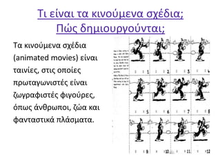 Τι είναι τα κινούμενα σχέδια;
Πώς δημιουργούνται;
Τα κινούμενα σχέδια
(animated movies) είναι
ταινίες, στις οποίες
πρωταγωνιστές είναι
ζωγραφιστές φιγούρες,
όπως άνθρωποι, ζώα και
φανταστικά πλάσματα.
 