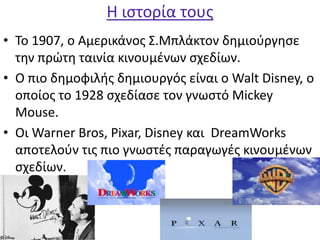 Η ιστορία τους
• Το 1907, ο Αμερικάνος Σ.Μπλάκτον δημιούργησε
την πρώτη ταινία κινουμένων σχεδίων.
• Ο πιο δημοφιλής δημιουργός είναι ο Walt Disney, ο
οποίος το 1928 σχεδίασε τον γνωστό Mickey
Mouse.
• Οι Warner Bros, Pixar, Disney και DreamWorks
αποτελούν τις πιο γνωστές παραγωγές κινουμένων
σχεδίων.
 