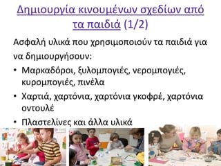 Δημιουργία κινουμένων σχεδίων από
τα παιδιά (1/2)
Ασφαλή υλικά που χρησιμοποιούν τα παιδιά για
να δημιουργήσουν:
• Μαρκαδόροι, ξυλομπογιές, νερομπογιές,
κυρομπογιές, πινέλα
• Χαρτιά, χαρτόνια, χαρτόνια γκοφρέ, χαρτόνια
οντουλέ
• Πλαστελίνες και άλλα υλικά
 