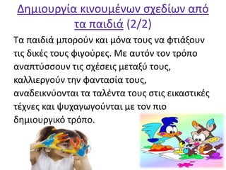 Δημιουργία κινουμένων σχεδίων από
τα παιδιά (2/2)
Τα παιδιά μπορούν και μόνα τους να φτιάξουν
τις δικές τους φιγούρες. Με αυτόν τον τρόπο
αναπτύσσουν τις σχέσεις μεταξύ τους,
καλλιεργούν την φαντασία τους,
αναδεικνύονται τα ταλέντα τους στις εικαστικές
τέχνες και ψυχαγωγούνται με τον πιο
δημιουργικό τρόπο.
 