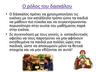 Ο ρόλος του δασκάλου
• Ο δάσκαλος πρέπει να χρησιμοποιήσει τις
εικόνες με τον κατάλληλο τρόπο ώστε τα παιδιά
να μάθουν πιο εύκολα και να συγκεντρώνονται
περισσότερο στην ουσία του μαθήματος παρά
στην εικόνα.
• Σε συνεννόηση με τους γονείς, ο εκπαιδευτικός
οφείλει να τους παροτρύνει να μην αφήνουν
εκτεθειμένα τα παιδιά για πολλές ώρες στα
παιδικά, ώστε να αποκωμούν μόνο τα θετικά
στοιχεία και να μην εθίζονται σε αυτά!
 