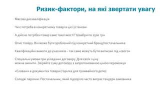 Масова дискваліфікація
Чи є потреба в конкретному товарі в цієї установи
А дійсно потрібен товар саме такої якості? Швабри по 2500 грн
Опис товару. Він може бути зроблений під конкретний бренд/постачальника
Кваліфікаційні вимоги до учасників – так саме можуть бути виписані під «свого»
Спеціальні умови при укладанні договору.Для своїх і ціну
можна змінити. Звіряйте суму договору з запропонованою ціною переможця
«Сховані» в документах товари (горілка для трамвайного депо)
Солодкі парочки: Постачальник, який підозріло часто виграє тендери замовника
Ризик-фактори, на які звертати увагу
 