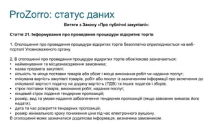 ProZorro: статус даних
Витяги з Закону «Про публічні закупівлі»:
Стаття 21. Інформування про проведення процедури відкритих торгів
1. Оголошення про проведення процедури відкритих торгів безоплатно оприлюднюється на веб-
порталі Уповноваженого органу.
2. В оголошенні про проведення процедури відкритих торгів обов’язково зазначаються:
• найменування та місцезнаходження замовника;
• назва предмета закупівлі;
• кількість та місце поставки товарів або обсяг і місце виконання робіт чи надання послуг;
• очікувана вартість закупівлі товарів, робіт або послуг із зазначенням інформації про включення до
очікуваної вартості податку на додану вартість (ПДВ) та інших податків і зборів;
• строк поставки товарів, виконання робіт, надання послуг;
• кінцевий строк подання тендерних пропозицій;
• розмір, вид та умови надання забезпечення тендерних пропозицій (якщо замовник вимагає його
надати);
• дата та час розкриття тендерних пропозицій;
• розмір мінімального кроку пониження ціни під час електронного аукціону.
В оголошенні може зазначатися додаткова інформація, визначена замовником.
 