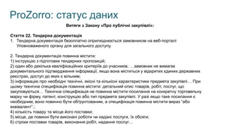 ProZorro: статус даних
Витяги з Закону «Про публічні закупівлі»:
Стаття 22. Тендерна документація
1. Тендерна документація безоплатно оприлюднюється замовником на веб-порталі
Уповноваженого органу для загального доступу.
2. Тендерна документація повинна містити:
1) інструкцію з підготовки тендерних пропозицій;
2) один або декілька кваліфікаційних критеріїв до учасників; …замовник не вимагає
документального підтвердження інформації, якщо вона міститься у відкритих єдиних державних
реєстрах, доступ до яких є вільним;
3) інформацію про необхідні технічні, якісні та кількісні характеристики предмета закупівлі… При
цьому технічна специфікація повинна містити: детальний опис товарів, робіт, послуг, що
закуповуються… Технічна специфікація не повинна містити посилання на конкретну торговельну
марку чи фірму, патент, конструкцію або тип предмета закупівлі. У разі якщо таке посилання є
необхідним, воно повинно бути обґрунтованим, а специфікація повинна містити вираз “або
еквівалент”.;
4) кількість товару та місце його поставки;
5) місце, де повинні бути виконані роботи чи надані послуги, їх обсяги;
6) строки поставки товарів, виконання робіт, надання послуг…
 