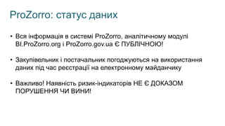 ProZorro: статус даних
• Вся інформація в системі ProZorro, аналітичному модулі
BI.ProZorro.org і ProZorro.gov.ua Є ПУБЛІЧНОЮ!
• Закупівельник і постачальник погоджуються на використання
даних під час реєстрації на електронному майданчику
• Важливо! Наявність ризик-індикаторів НЕ Є ДОКАЗОМ
ПОРУШЕННЯ ЧИ ВИНИ!
 
