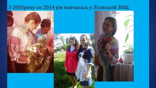 З 2005року по 2014 рік навчалась у Лісівській ЗОШ.
 