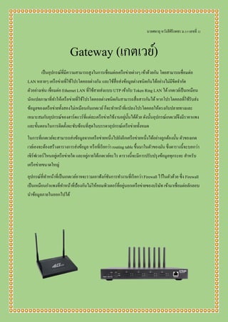 นายศตายุ หวังสีศิริเพชร ม.5/5 เลขที่ 32
Gateway (เกตเวย์)
เป็นอุปกรณ์ที่มีความสามารถสูงในการเชื่อมต่อเครือข่ายต่างๆ เข้าด้วยกัน โดยสามารถเชื่อมต่อ
LAN หลายๆ เครือข่ายที่ใช้โปรโตคอลต่างกัน และใช้สื่อส่งข้อมูลต่างชนิดกันได้อย่างไม่มีขีดจากัด
ตัวอย่างเช่น เชื่อมต่อ Ethernet LAN ที่ใช้สายส่งแบบ UTP เข้ากับ Token Ring LAN ได้เกตเวย์เป็นเหมือน
นักแปลภาษาที่ทาให้เครือข่ายที่ใช้โปรโตคอลต่างชนิดกันสามารถสื่อสารกันได้หากโปรโตคอลที่ใช้รับส่ง
ข้อมูลของเครือข่ายทั้งสองไม่เหมือนกันเกตเวย์ก็จะทาหน้าที่แปลงโปรโตคอลให้ตรงกับปลายทางและ
เหมาะสมกับอุปกรณ์ของฮาร์ดแวร์ที่แต่ละเครือข่ายใช้งานอยู่นั้นได้ด้วย ดังนั้นอุปกรณ์เกตเวย์จึงมีราคาแพง
และขั้นตอนในการติดตั้งจะซับซ้อนที่สุดในบรรดาอุปกรณ์เครือข่ายทั้งหมด
ในการที่เกตเวย์จะสามารถส่งข้อมูลจากเครือข่ายหนึ่งไปยังอีกเครือข่ายหนึ่งได้อย่างถูกต้องนั้น ตัวของเกต
เวย์เองจะต้องสร้างตารางการส่งข้อมูล หรือที่เรียกว่า routing table ขึ้นมาในตัวของมัน ซึ่งตารางนี้จะบอกว่า
เซิร์ฟเวอร์ไหนอยู่เครือข่ายใด และอยู่ภายใต้เกตเวย์อะไร ตารางนี้จะมีการปรับปรุงข้อมูลทุกระยะ สาหรับ
เครือข่ายขนาดใหญ่
อุปกรณ์ที่ทาหน้าที่เป็นเกตเวย์อาจจะรวมเอาฟังก์ชันการทางานที่เรียกว่า Firewall ไว้ในตัวด้วย ซึ่ง Firewall
เป็นเหมือนกาแพงที่ทาหน้าที่ป้องกันไม่ให้คอมพิวเตอร์ที่อยู่นอกเครือข่ายของบริษัท เข้ามาเชื่อมต่อลักลอบ
นาข้อมูลภายในออกไปได้
 