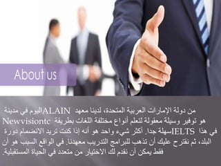 ‫مدينة‬ ‫في‬ ‫اليوم‬ALAIN ‫معهد‬ ‫لدينا‬ ،‫المتحدة‬ ‫العربية‬ ‫اإلمارات‬ ‫دولة‬ ‫من‬
Newvisiontc ‫بطريقة‬ ‫اللغات‬ ‫مختلفة‬ ‫أنواع‬ ‫لتعلم‬ ‫معقولة‬ ‫وسيلة‬ ‫توفير‬ ‫هو‬
‫جدا‬ ‫سهلة‬.‫دورة‬ ‫االنضمام‬ ‫تريد‬ ‫كنت‬ ‫إذا‬ ‫أنه‬ ‫هو‬ ‫واحد‬ ‫شيء‬ ‫أكثر‬ IELTS ‫هذا‬ ‫في‬
‫معهدنا‬ ‫التدريب‬ ‫للبرامج‬ ‫تذهب‬ ‫أن‬ ‫عليك‬ ‫نقترح‬ ‫ثم‬ ،‫البلد‬.‫أ‬ ‫هو‬ ‫السبب‬ ‫الواقع‬ ‫في‬‫ن‬
‫المستقبلية‬ ‫الحياة‬ ‫في‬ ‫متعدد‬ ‫من‬ ‫االختيار‬ ‫لك‬ ‫نقدم‬ ‫أن‬ ‫يمكن‬ ‫فقط‬.
 