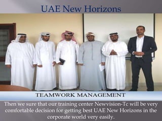 UAE New Horizons
Then we sure that our training center Newvision-Tc will be very
comfortable decision for getting best UAE New Horizons in the
corporate world very easily.
 