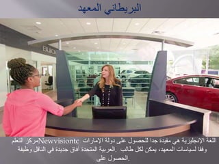 ‫مركز‬‫التعلم‬ Newvisiontc ‫اللغة‬‫اإلنجليزية‬‫هي‬‫مفيدة‬‫جدا‬‫للحصول‬‫على‬‫دولة‬‫اإلمارات‬
‫العربية‬‫المتحدة‬‫آفاق‬‫جديدة‬‫في‬‫الناقل‬‫وظيفة‬ . ‫وفقا‬‫لسياسات‬‫المعهد‬،‫يمكن‬‫لكل‬‫طالب‬
‫الحصول‬‫على‬ .
‫المعهد‬ ‫البريطاني‬
 