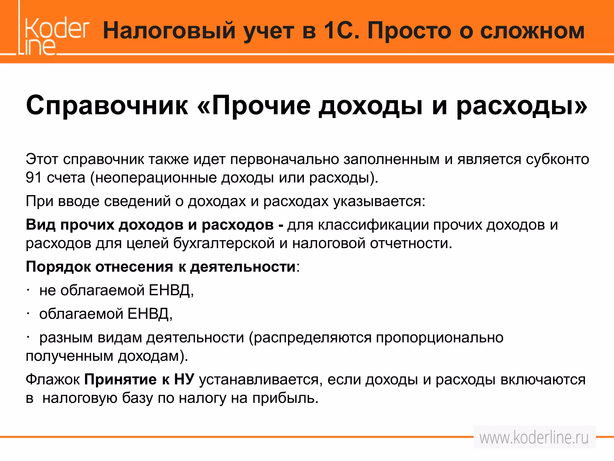 Справочник «Прочие доходы и расходы»
Этот справочник также идет первоначально заполненным и является субконто
91 счета (неоперационные доходы или расходы).
При вводе сведений о доходах и расходах указывается:
Вид прочих доходов и расходов - для классификации прочих доходов и
расходов для целей бухгалтерской и налоговой отчетности.
Порядок отнесения к деятельности:
· не облагаемой ЕНВД,
· облагаемой ЕНВД,
· разным видам деятельности (распределяются пропорционально
полученным доходам).
Флажок Принятие к НУ устанавливается, если доходы и расходы включаются
в налоговую базу по налогу на прибыль.
Налоговый учет в 1С. Просто о сложном
 