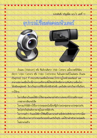 นายพันชั่ง ขวัญเมือง ม.5/3 เลขที่ 17
เว็บแคม (Webcam) หรือ ชื่อเรียกเต็มๆว่า Web Camera แต่ในบางครั้งก็มีคน
เรียกว่า Video Camera หรือ Video Conference ก็แล้วแค่ความเข้าใจแต่ละคน เว็บแคม
เป็นอุปกรณ์ Input ที่ สามารถจับภาพเคลื่อนไหวของเราไปปรากฏในหน้าจอมอนิเตอร์ และ
สามารถส่งภาพเคลื่อนไหวนี้ผ่านระบบเครือข่ายเพื่อให้คนอีกฝั่งหนึ่งสามารถเห็นตัวเราเคลื่อนไหว
ได้เหมือนอยู่ต่อหน้า ถือว่าเป็นอุปกรณ์ที่มีประโยชน์อีกตัวหนึ่ง และเริ่มมีความจาเป็นมากขึ้นเรื่อยๆ
การใช้งาน
- ในการสื่อสารเว็บแคมได้มีการใช้อย่างแพร่หลายสาหรับการสนทนาทั่วไปรวมถึงการแพร่
ภาพผ่านทางอินเทอร์เน็ต
- ในทางธุรกิจได้มีการใช้ในการประชุมออนไลน์โดนที่ผู้เข้าร่วมประชุมสามารถประชุมร่วมกัน
โดยไม่จาเป็นต้องเดินทางมาอยู่ในสถานที่เดียวกัน
- ในการก่อสร้าง เว็บแคมได้มีการใช้ติดตั้งในสถานก่อสร้างเพื่อวัดประสิทธิภาพการทางานโดย
เปรียบเทียบภาพการทางานของวันก่อนหน้าและวันปัจจุบัน และใช้งานสาหรับความปลอดภัย
ในสถานก่อสร้าง
 