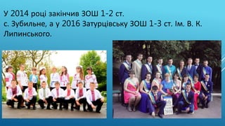 У 2014 році закінчив ЗОШ 1-2 ст.
с. Зубильне, а у 2016 Затурцівську ЗОШ 1-3 ст. Ім. В. К.
Липинського.
 