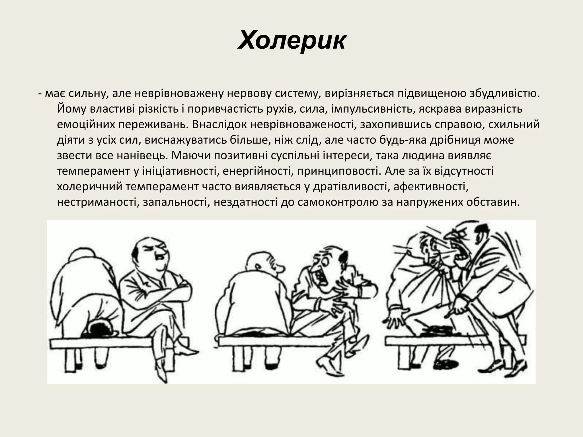 Холерик
- має сильну, але неврівноважену нервову систему, вирізняється підвищеною збудливістю.
Йому властиві різкість і поривчастість рухів, сила, імпульсивність, яскрава виразність
емоційних переживань. Внаслідок неврівноваженості, захопившись справою, схильний
діяти з усіх сил, виснажуватись більше, ніж слід, але часто будь-яка дрібниця може
звести все нанівець. Маючи позитивні суспільні інтереси, така людина виявляє
темперамент у ініціативності, енергійності, принциповості. Але за їх відсутності
холеричний темперамент часто виявляється у дратівливості, афективності,
нестриманості, запальності, нездатності до самоконтролю за напружених обставин.
 