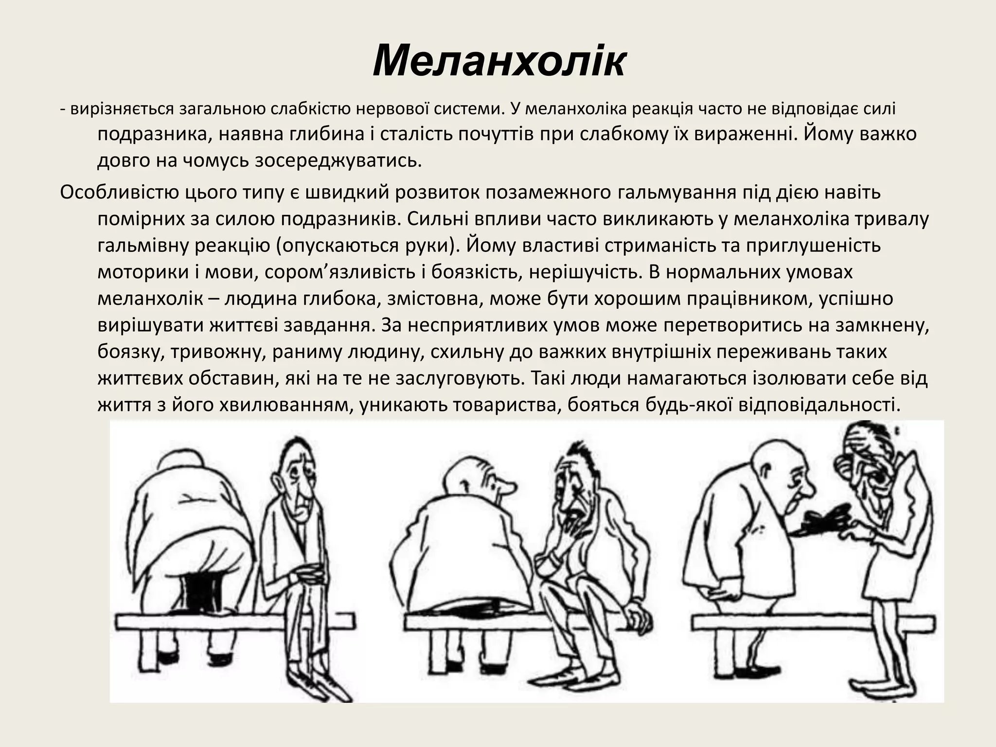 Меланхолік
- вирізняється загальною слабкістю нервової системи. У меланхоліка реакція часто не відповідає силі
подразника, наявна глибина і сталість почуттів при слабкому їх вираженні. Йому важко
довго на чомусь зосереджуватись.
Особливістю цього типу є швидкий розвиток позамежного гальмування під дією навіть
помірних за силою подразників. Сильні впливи часто викликають у меланхоліка тривалу
гальмівну реакцію (опускаються руки). Йому властиві стриманість та приглушеність
моторики і мови, сором’язливість і боязкість, нерішучість. В нормальних умовах
меланхолік – людина глибока, змістовна, може бути хорошим працівником, успішно
вирішувати життєві завдання. За несприятливих умов може перетворитись на замкнену,
боязку, тривожну, раниму людину, схильну до важких внутрішніх переживань таких
життєвих обставин, які на те не заслуговують. Такі люди намагаються ізолювати себе від
життя з його хвилюванням, уникають товариства, бояться будь-якої відповідальності.
 