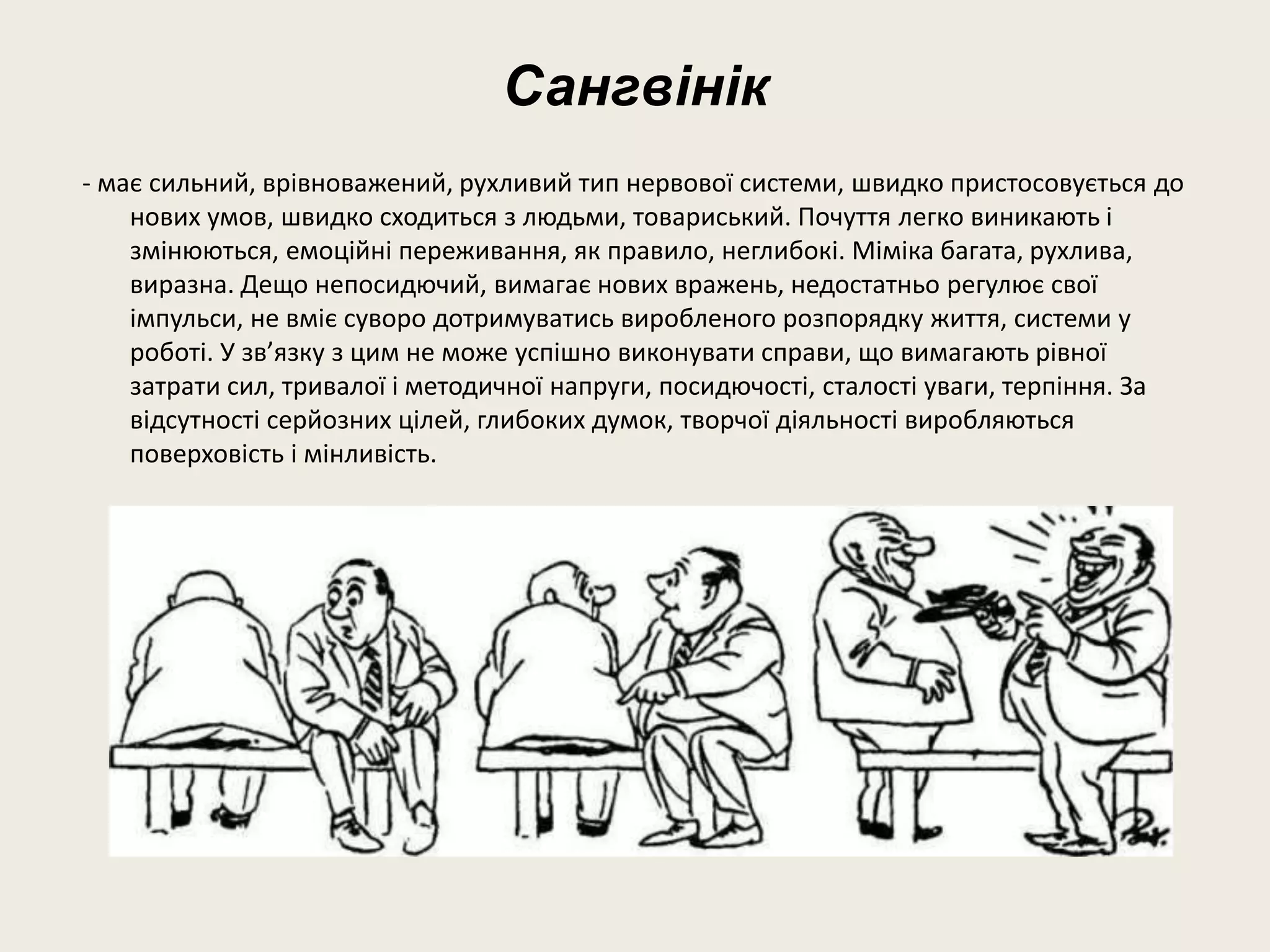 Сангвінік
- має сильний, врівноважений, рухливий тип нервової системи, швидко пристосовується до
нових умов, швидко сходиться з людьми, товариський. Почуття легко виникають і
змінюються, емоційні переживання, як правило, неглибокі. Міміка багата, рухлива,
виразна. Дещо непосидючий, вимагає нових вражень, недостатньо регулює свої
імпульси, не вміє суворо дотримуватись виробленого розпорядку життя, системи у
роботі. У зв’язку з цим не може успішно виконувати справи, що вимагають рівної
затрати сил, тривалої і методичної напруги, посидючості, сталості уваги, терпіння. За
відсутності серйозних цілей, глибоких думок, творчої діяльності виробляються
поверховість і мінливість.
 
