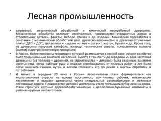 Лесная промышленность
• заготовкой, механической обработкой и химической переработкой древесины.
Механическая обработка включает лесопиление, производство стандартных домов и
строительных деталей, фанеры, мебели, спичек и др. изделий. Химическая переработка в
сочетании с механической обработкой дает древесно-волокнистые и древесно-стружечные
плиты (ДВП и ДСП), целлюлозу и изделия из нее – оргалит, картон, бумагу и др. Кроме того,
из древесины получают канифоль, живицу, технические спирты, искусственное волокно
(ацетат) и другую химическую продукцию.
• В России, более половины территории которой размещается в лесной зоне, лесное хозяйство
было традиционным занятием населения. Вместе с тем почти до середины 20 века заготовка
древесины (на топливо – дровяной, на строительство – деловой) была сезонным занятием
крестьянства, когда рабочие руки и лошади освобождались от полевых работ, а лес было
легче вывозить санным путем и весной сплавлять его по рекам к местам обработки и
потребления.
• И только в середине 20 века в России лесозаготовки стали формироваться как
индустриальная отрасль на основе постоянного контингента рабочих, механизации
лесопиления и вывозки древесины через специальные автомобильные и железные
лесовозные дороги. Производство деловой древесины стало превышать рубку леса на дрова,
стали строиться крупные деревообрабатывающие и целлюлозно-бумажные комбинаты в
районах крупных лесозаготовок.
 