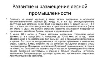 Развитие и размещение лесной
промышленности
• Опираясь на самые крупные в мире запасы древесины, в основном
высококачественной хвойной (82 млрд. м3
, в т.ч. 1/3 эксплуатационные
доступные для заготовки леса), СССР к середине 80-х гг. вышел на 1-е – 2-е
место в мире по заготовке древесины и производству пиломатериалов (деля
эти места с США). Но сильно отставало развитие химической переработки
древесины – выработка бумаги, картона и других изделий.
• В конце 80-х годов в России заготовки древесины составляли около
350 млн. м3
, а к концу 90-х гг. снизились до 70–80 млн. м3
. в год. Таким
образом, спад в лесозаготовках был сильнее, чем в промышленности страны
в целом. Эта отрасль поддерживается экспортом древесины в некоторые
страны Европы, Китай, Японию. Но за рубежом пользуются спросом лишь
пиломатериалы. Продукция целлюлозно-бумажной промышленности спроса
не имеет, т.к. большинство развитых стран наладили производство бумаги на
основе бумажной макулатуры, а страны с теплым климатом научились
выращивать быстрорастущую дешевую древесину, организовав регулярное
лесоплантационное хозяйство.
 