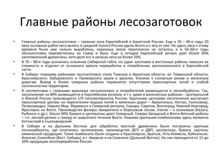 Главные районы лесозаготовок
• Главные районы лесозаготовок – таежная зона Европейской и Азиатской России. Еще в 30 – 40-е годы 20
века основные рубки леса велись в средней полосе России вдоль Волги и к югу от нее. Но здесь леса к этому
времени были уже сильно вырублены, коренных лесов практически не осталось и в 50–60-е годы
лесозаготовки переместились на Север и Урал. Еще и сегодня Европейский регион дает более 60%
заготовленной древесины, хотя доля его в запасах леса не более 20%.
• В 70 – 80-е годы усилилось освоение Сибирской тайги, но сдвиг заготовок в восточные районы повысил их
стоимость и отдалил от основного ареала переработки и потребления, расположенного в Европейской
части.
• В Сибири главными районами лесозаготовок стали Томская и Иркутская области, юг Тюменской области,
Красноярского, Хабаровского и Приморского краев в ареалах, близких к сплавным рекам и железным
дорогам. Выход в более северные районы тормозится отсутствием транспортных путей и слабой
заселенностью территории.
• В соответствии с главными ареалами лесозаготовок и потребителей размещается и лесообработка. Так,
лесопиление на 80% размещается в Европейском регионе, в т.ч. даже в малолесных районах – Центральной
и Южной России производится 1/4 пиломатериалов России. Крупными центрами лесопиления выступают
транспортные центры на пересечении водных путей и железных дорог – Архангельск, Котлас, Сыктывкар,
Петрозаводск, Нарьян-Мар, Мурманск в Северном регионе, Самара, Саратов, Волгоград, Нижний Новгород,
Ярославль на Волге. Производство фанеры приурочено к березовым лесам, спичек – к осиновым (Калуга,
Рыбинск и др.). Около 90% бумаги и целлюлозы дают Северный, Северо-Западный и Волго-Вятский районы
– т.е. лесной регион к северу от широтного течения Волги. Новыми крупными комбинатами здесь являются
Котласский и Сыктывкарский.
• В Сибири и на Дальнем Востоке для обработки местной древесины были построены крупные
лесокомбинаты, где сочетались лесопиление, производство ДСП и ДВП, целлюлозы, бумаги, картона,
химической продукции. Такие комбинаты были созданы в Красноярске, Братске, Усть-Илимске, Байкальске,
Ачинске, Енисейске (Вост. Сибирь), в г. Амурске и на Сахалине (Дальний Восток). На них приходится от 15 до
20% продукции лесопереработки России.
 
