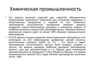 Химическая промышленность
• Эта отрасль включает широкий круг отраслей, объединенных
применением химических технологий для получения природных и
искусственных материалов и изделий из них. Развитость
производства искусственных материалов отражает уровень
внедрения научно-технического прогресса в экономику отрасли. В
наиболее развитых странах США, Великобритании, Германии, Японии,
химические отрасли дают не менее 20% объемов промышленного
производства.
• В СССР удалось создать широкий спектр химических производств и по
некоторым из них (производству удобрений, серной кислоты,
синтетических волокон) выйти на 1-е – 3-е места в мире.
Производство синтетического каучука было впервые создано в
России, что решило мировую проблему дешевого производства
резины, шин для автотранспорта и т.п. Однако доля химической
промышленности не превышала 7–8% в общем ее объеме, а в период
экономического кризиса 90-х годов объемы производства снизились
на 40 – 60%.
 