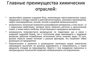 Главные преимущества химических
отраслей:
• чрезвычайно широкая сырьевая база, включающая горно-химическое сырье,
продукцию и отходы черной и цветной металлургии, коксового производства,
нефте-газопереработки, лесной, легкой и пищевой промышленности.
• возможность получения огромного разнообразия материалов, в том числе – и
с заданными свойствами, которые могут заменять металлы и органическое
сырье, а также иметь свойства, отсутствующие в природных материалах.
• возможность повсеместного размещения по территории как в связи с
широкой сырьевой базой, так и тяготением ряда производств к трудовым
ресурсам, районам потребления, источникам тепла, энергии, воды. То есть,
разные отрасли химии тяготеют к разным факторам, что позволяет гибко
размещать их предприятия.
• Ограничением в развитии и размещении некоторых видов химических
производств выступает их высокая водоемкость и энергоемкость, а также
вредность отходов их производства. Вместе с тем внедрение замкнутых и
малоресурсных технологий позволяет нейтрализовать эти ограничения.
 