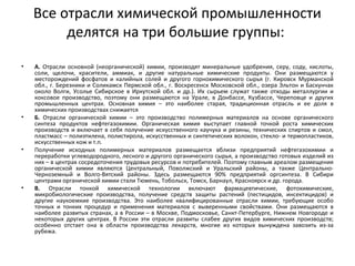 Все отрасли химической промышленности
делятся на три большие группы:
• А. Отрасли основной (неорганической) химии, производят минеральные удобрения, серу, соду, кислоты,
соли, щелочи, красители, аммиак, и другие натуральные химические продукты. Они размещаются у
месторождений фосфатов и калийных солей и другого горнохимического сырья (г. Кировск Мурманской
обл., г. Березники и Соликамск Пермской обл., г. Воскресенск Московской обл., озера Эльтон и Баскунчак
около Волги, Усолье Сибирское в Иркутской обл. и др.). Их сырьем служат также отходы металлургии и
коксовое производство, поэтому они размещаются на Урале, в Донбассе, Кузбассе, Череповце и других
промышленных центрах. Основная химия – это наиболее старая, традиционная отрасль и ее доля в
химических производствах снижается
• Б. Отрасли органической химии – это производство полимерных материалов на основе органического
синтеза продуктов нефтегазохимии. Органическая химия выступает главной точкой роста химических
производств и включает в себя получение искусственного каучука и резины, технических спиртов и смол,
пластмасс – полиэтилена, полистирола, искусственных и синтетических волокон, стекло- и термопластиков,
искусственных кож и т.п.
• Получение исходных полимерных материалов размещается вблизи предприятий нефтегазохимии и
переработки углеводородного, лесного и другого органического сырья, а производство готовых изделий из
них – в центрах сосредоточения трудовых ресурсов и потребителей. Поэтому главным ареалом размещения
органической химии являются Центральный, Поволжский и Уральский районы, а также Центрально-
Черноземный и Волго-Вятский районы. Здесь размещаются 90% предприятий оргсинтеза. В Сибири
центрами органической химии стали Тюмень, Тобольск, Томск, Барнаул, Красноярск и др. города.
• В. Отрасли тонкой химической технологии включают фармацевтические, фотохимические,
микробиологические производства, получение средств защиты растений (пестицидов, инсектицидов) и
другие наукоемкие производства. Это наиболее квалифицированные отрасли химии, требующие особо
точных и тонких процедур и применения материалов с выверенными свойствами. Они размещаются в
наиболее развитых странах, а в России – в Москве, Подмосковье, Санкт-Петербурге, Нижнем Новгороде и
некоторых других центрах. В России эти отрасли развиты слабее других видов химических производств;
особенно отстает она в области производства лекарств, многие из которых вынуждена завозить из-за
рубежа.
 